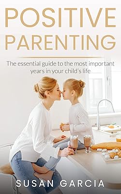 POSITIVE PARENTING: The Essential Guide To The Most Important Years of Your Child's Life