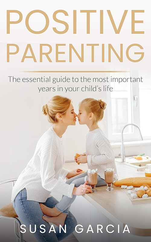 POSITIVE PARENTING: The Essential Guide To The Most Important Years of Your Child's Life by Susan Garcia