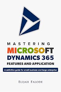 Mastering Microsoft Dynamics 365 Features and Application: A Definitive Guide for Small Businesses and Large Enterprises by Elijah Falode