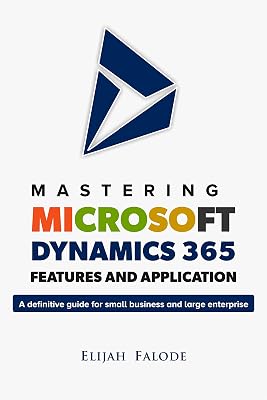Mastering Microsoft Dynamics 365 Features and Application: A Definitive Guide for Small Businesses and Large Enterprises