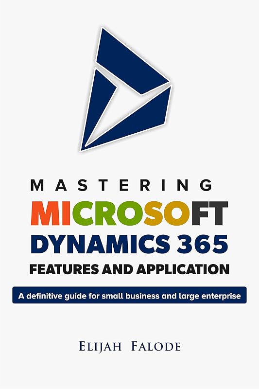 Mastering Microsoft Dynamics 365 Features and Application: A Definitive Guide for Small Businesses and Large Enterprises by Elijah Falode