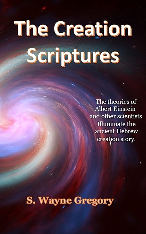 The Creation Scriptures: The theories of Albert Einstein and other scientists illuminate the ancient Hebrew creation story. by S. Wayne Gregory