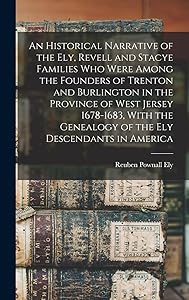 An Historical Narrative of the Ely, Revell and Stacye Families who Were Among the Founders of Trenton and Burlington in the Province of West Jersey ... Genealogy of the Ely Descendants in America by Reuben Pownall Ely