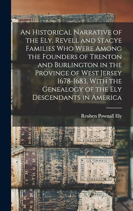 An Historical Narrative of the Ely, Revell and Stacye Families who Were Among the Founders of Trenton and Burlington in the Province of West Jersey ... Genealogy of the Ely Descendants in America by Reuben Pownall Ely