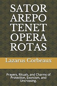 SATOR AREPO TENET OPERA ROTAS: Prayers, Rituals, and Charms of Protection, Exorcism, and Uncrossing. by Dr. Lazarus Corbeaux