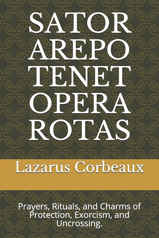 SATOR AREPO TENET OPERA ROTAS: Prayers, Rituals, and Charms of Protection, Exorcism, and Uncrossing. by Dr. Lazarus Corbeaux