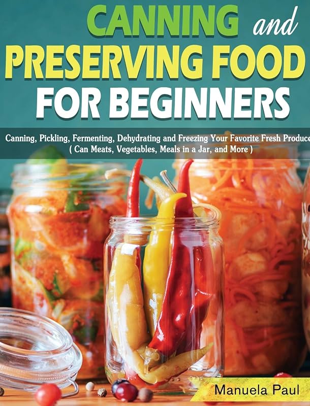 Canning and Preserving Food for Beginners: Canning, Pickling, Fermenting, Dehydrating and Freezing Your Favorite Fresh Produce. ( Can Meats, Vegetables, Meals in a Jar, and More ) by Manuela Paul