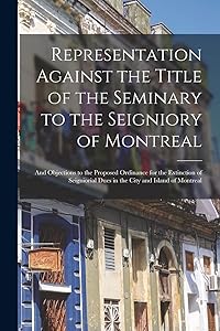 Representation Against the Title of the Seminary to the Seigniory of Montreal [microform]: and Objections to the Proposed Ordinance for the Extinction ... Dues in the City and Island of Montreal