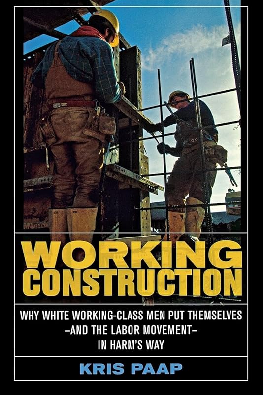 Working Construction: Why White Working-Class Men Put Themselves―and the Labor Movement―in Harm's Way by Kris Paap
