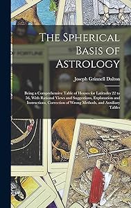 The Spherical Basis of Astrology; Being a Comprehensive Table of Houses for Latitudes 22 to 56, With Rational Views and Suggestions, Explanation and ... of Wrong Methods, and Auxiliary Tables by Joseph Grinnell Dalton