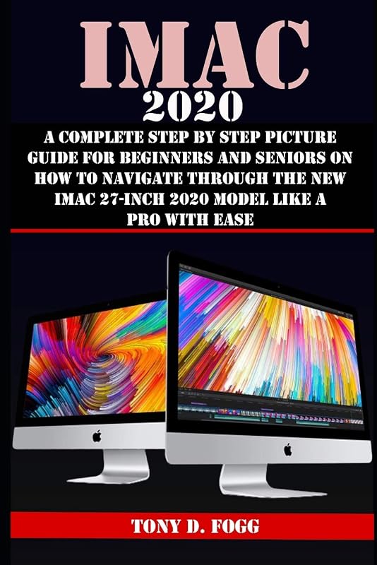 IMAC 2020: A Complete Step By Step Picture Guide For Beginners And Seniors On How To Navigate Through The New iMAC 27-inch 2020 Model Like A Pro With Ease by TONY D. FOGG