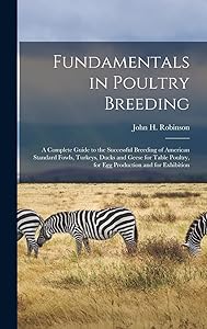 Fundamentals in Poultry Breeding; a Complete Guide to the Successful Breeding of American Standard Fowls, Turkeys, Ducks and Geese for Table Poultry, for Egg Production and for Exhibition by John H (John Henry) 1863-1 Robinson