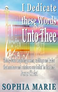I Dedicate these Words unto Thee: Twenty Eight Inspiring poems, writings and lyrics that nurture and reinforce our belief in our Lord Jesus Christ by Sophia Marie