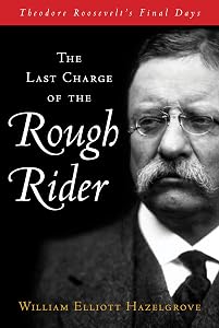 The Last Charge of the Rough Rider: Theodore Roosevelt's Final Days by William Elliott Hazelgrove
