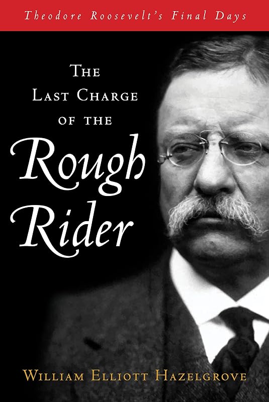 The Last Charge of the Rough Rider: Theodore Roosevelt's Final Days by William Elliott Hazelgrove