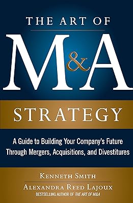 The Art of M&A Strategy: A Guide to Building Your Company's Future through Mergers, Acquisitions, and Divestitures (The Art of M&A Series)