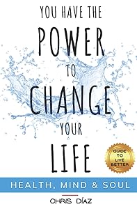 You Have the Power to Change Your Life: Guide to Live Better: Health, Mind & Soul: Habits and Techniques to: Restore Your Natural Health, Reeducate Your Mind and Remind Your Soul of its Immense Power by Chris Diaz