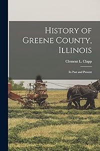 History of Greene County, Illinois: Its Past and Present by Clement L 1852- [From Old Ca Clapp