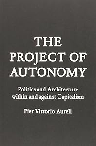 Project of Autonomy: Politics and Architecture Within and Against Capitalism by Pier Vittorio Aureli
