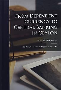 From Dependent Currency to Central Banking in Ceylon; an Analysis of Monetary Experience, 1825-1957 by H A de S Gunasekera