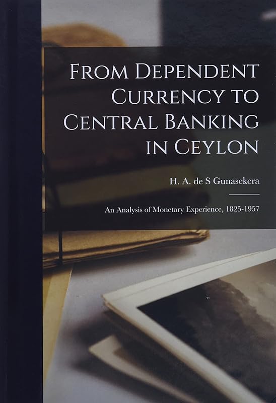 From Dependent Currency to Central Banking in Ceylon; an Analysis of Monetary Experience, 1825-1957 by H A de S Gunasekera