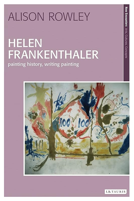 Helen Frankenthaler: Painting History, Writing Painting (New Encounters: Arts, Cultures, Concepts) by Alison Rowley