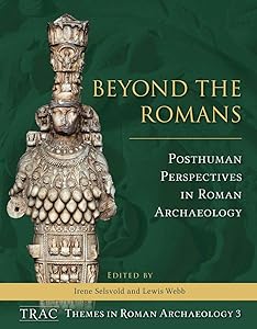 Beyond the Romans: Posthuman Perspectives in Roman Archaeology (TRAC Themes in Roman Archaeology Book 3) by Irene Selsvold