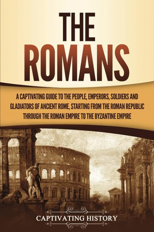The Romans: A Captivating Guide to the People, Emperors, Soldiers and Gladiators of Ancient Rome, Starting from the Roman Republic through the Roman Empire to the Byzantine Empire (The Ancient Romans) by Captivating History