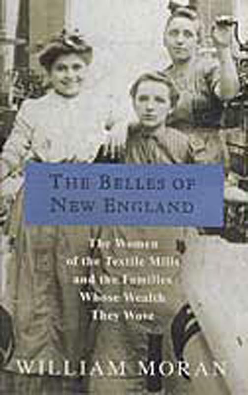 The Belles of New England: The Women of the Textile Mills and the Families Whose Wealth They Wove by William Moran