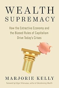 Wealth Supremacy: How the Extractive Economy and the Biased Rules of Capitalism Drive Today’s Crises by Marjorie Kelly