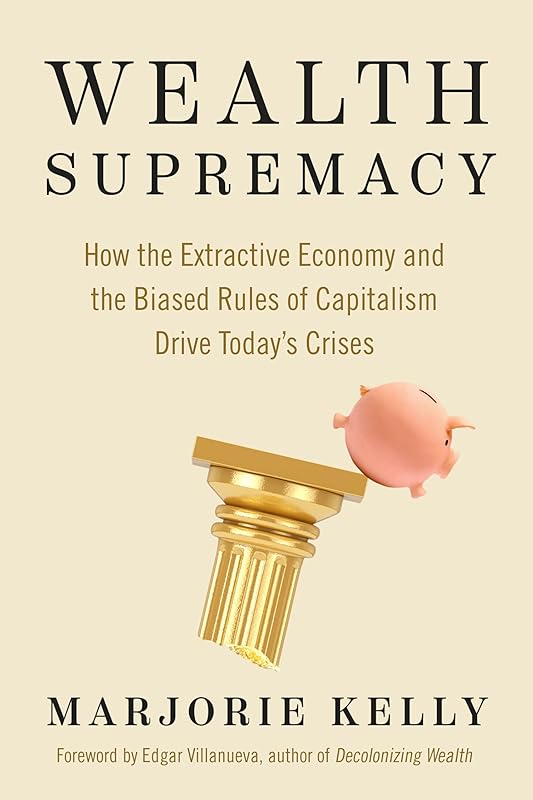 Wealth Supremacy: How the Extractive Economy and the Biased Rules of Capitalism Drive Today’s Crises by Marjorie Kelly