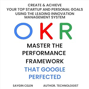 OKR. Master the Performance Framework that Google Perfected: Create & Achieve Your Top Startup and Personal Goals Using the Leading Innovation Management System by Saygin Celen