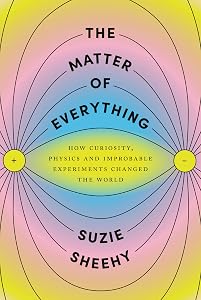 The Matter of Everything: How Curiosity, Physics, and Improbable Experiments Changed the World by Suzie Sheehy