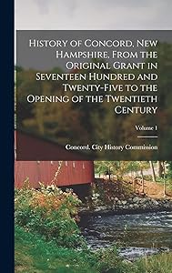 History of Concord, New Hampshire, From the Original Grant in Seventeen Hundred and Twenty-five to the Opening of the Twentieth Century; Volume 1 by Concord (N H ) City History Commission