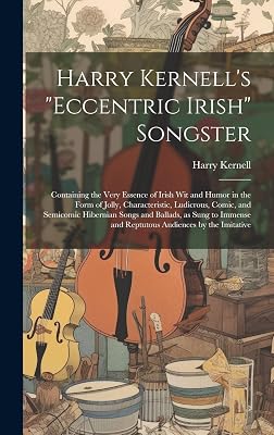 Harry Kernell's "Eccentric Irish" Songster: Containing the Very Essence of Irish wit and Humor in the Form of Jolly, Characteristic, Ludicrous, Comic, ... and Reptutous Audiences by the Imitative