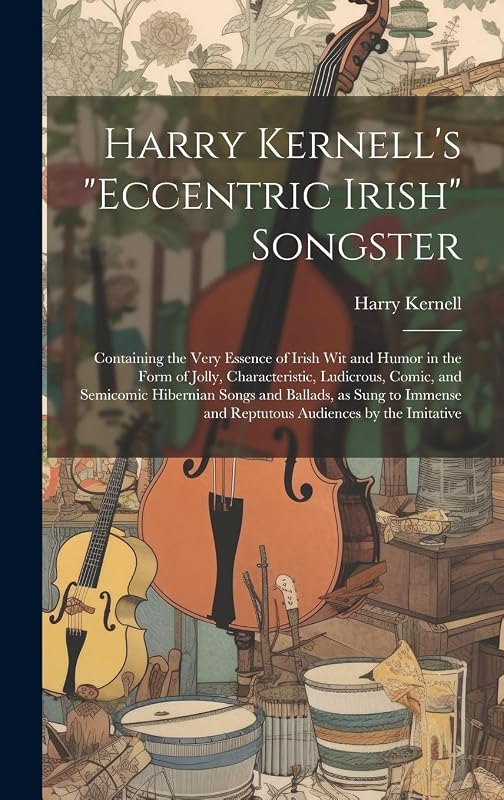 Harry Kernell's "Eccentric Irish" Songster: Containing the Very Essence of Irish wit and Humor in the Form of Jolly, Characteristic, Ludicrous, Comic, ... and Reptutous Audiences by the Imitative by Harry Kernell