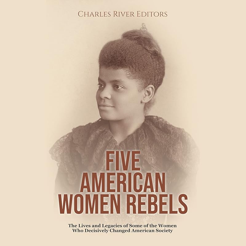 Five American Women Rebels: The Lives and Legacies of Some of the Women Who Decisively Changed American Society by Charles River Editors