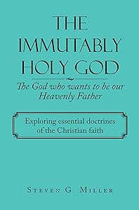 The Immutably Holy God the God Who Wants to Be Our Heavenly Father: Exploring Essential Doctrines of the Christian Faith by Steven G Miller