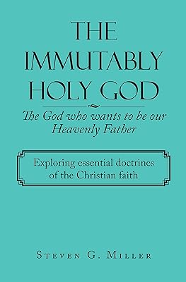 The Immutably Holy God the God Who Wants to Be Our Heavenly Father: Exploring Essential Doctrines of the Christian Faith