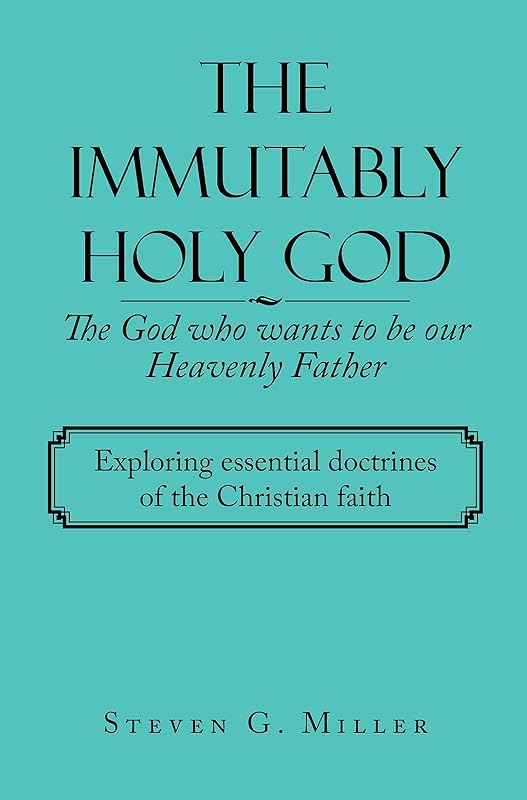 The Immutably Holy God the God Who Wants to Be Our Heavenly Father: Exploring Essential Doctrines of the Christian Faith by Steven G Miller