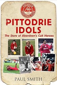 Pittodrie Idols: The Story of Aberdeen's Cult Heroes by Paul Smith