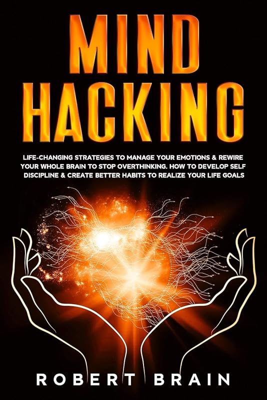Mind Hacking: Life-Changing Strategies To Manage Your Emotions & Rewire Your Whole Brain To Stop Overthinking. How To Develop Self Discipline & Create Better Habits To Realize Your Life Goals by Robert Brain