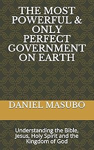 THE MOST POWERFUL & ONLY PERFECT GOVERNMENT ON EARTH: Understanding the Bible, Jesus, Holy spirit and the Kingdom of God by DANIEL CHACHA MASUBO