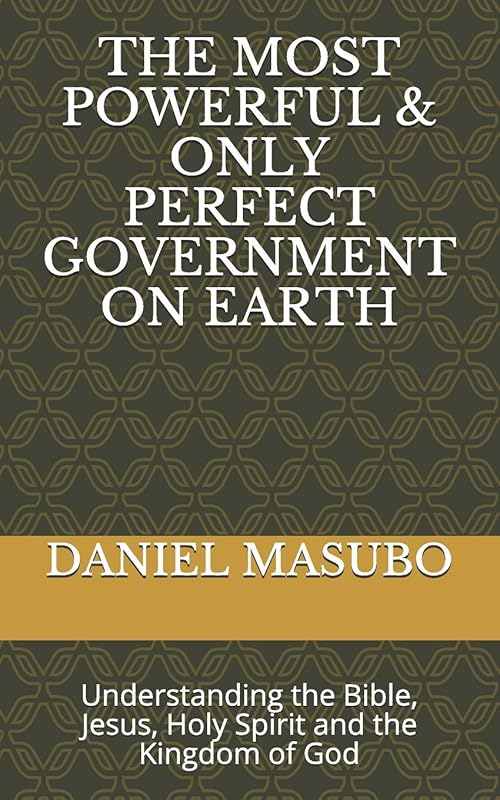 THE MOST POWERFUL & ONLY PERFECT GOVERNMENT ON EARTH: Understanding the Bible, Jesus, Holy spirit and the Kingdom of God by DANIEL CHACHA MASUBO