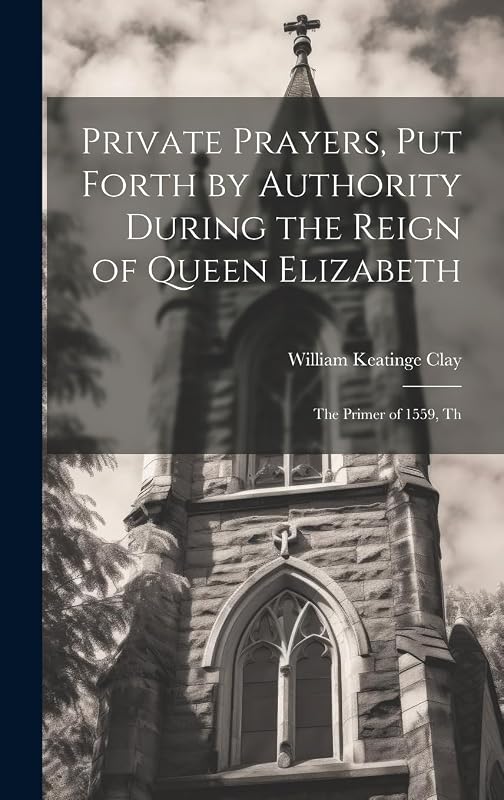 Private Prayers, put Forth by Authority During the Reign of Queen Elizabeth: The Primer of 1559, Th by William K Clay