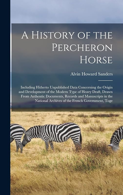A History of the Percheron Horse: Including Hitherto Unpublished Data Concerning the Origin and Development of the Modern Type of Heavy Draft, Drawn ... Archives of the French Government, Toge by Alvin Howard Sanders
