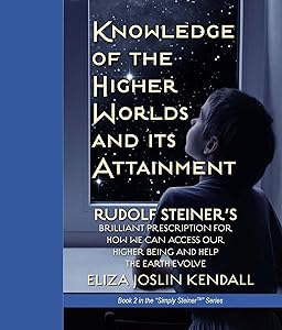 Knowledge of the Higher World and Its Attainment: Rudolf Steiner's Brilliant Prescription for How We Can Access Our Higher Being and Help the Earth Evolve (Simply Steiner Book 2) by Joslin Kendall, Eliza