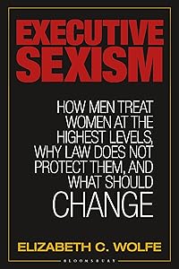 Executive Sexism: How Men Treat Women at the Highest Levels, Why Law Does Not Protect Them, and What Should Change by Elizabeth C. Wolfe
