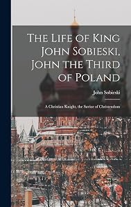 The Life of King John Sobieski, John the Third of Poland; a Christian Knight, the Savior of Christendom by John B 1842 Sobieski