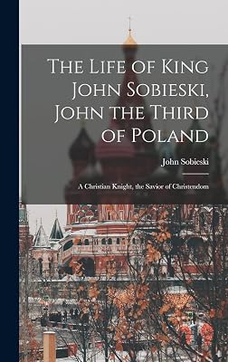 The Life of King John Sobieski, John the Third of Poland; a Christian Knight, the Savior of Christendom